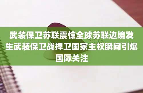 武装保卫苏联震惊全球苏联边境发生武装保卫战捍卫国家主权瞬间引爆国际关注