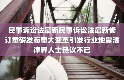 民事诉讼法最新民事诉讼法最新修订重磅发布重大变革引发行业地震法律界人士热议不已