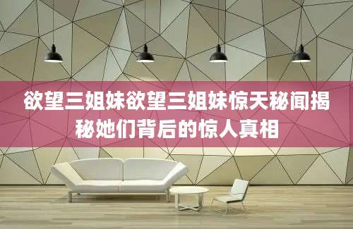 欲望三姐妹欲望三姐妹惊天秘闻揭秘她们背后的惊人真相