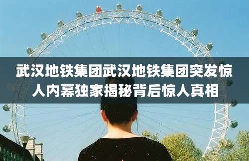 武汉地铁集团武汉地铁集团突发惊人内幕独家揭秘背后惊人真相