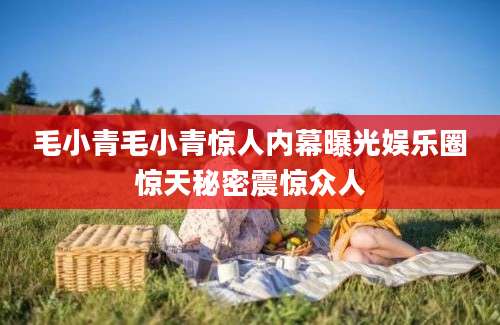 毛小青毛小青惊人内幕曝光娱乐圈惊天秘密震惊众人