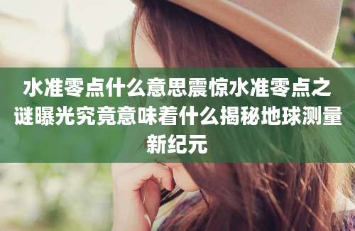 水准零点什么意思震惊水准零点之谜曝光究竟意味着什么揭秘地球测量新纪元