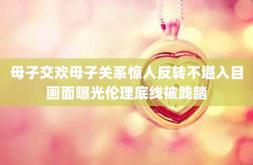 母子交欢母子关系惊人反转不堪入目画面曝光伦理底线被践踏