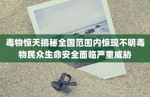 毒物惊天揭秘全国范围内惊现不明毒物民众生命安全面临严重威胁