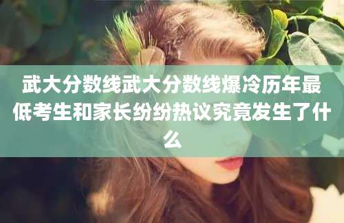 武大分数线武大分数线爆冷历年最低考生和家长纷纷热议究竟发生了什么