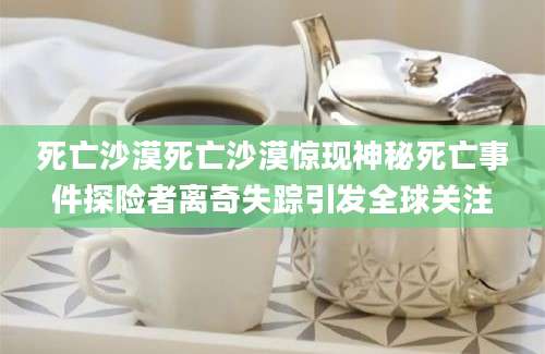 死亡沙漠死亡沙漠惊现神秘死亡事件探险者离奇失踪引发全球关注