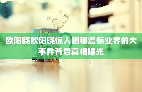 欧阳晓欧阳晓惊人揭秘震惊业界的大事件背后真相曝光