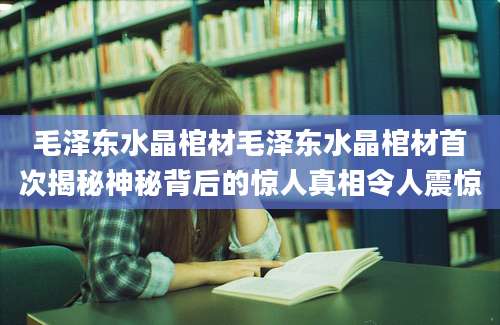 毛泽东水晶棺材毛泽东水晶棺材首次揭秘神秘背后的惊人真相令人震惊