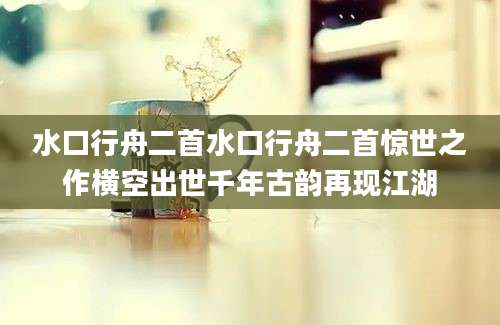 水口行舟二首水口行舟二首惊世之作横空出世千年古韵再现江湖