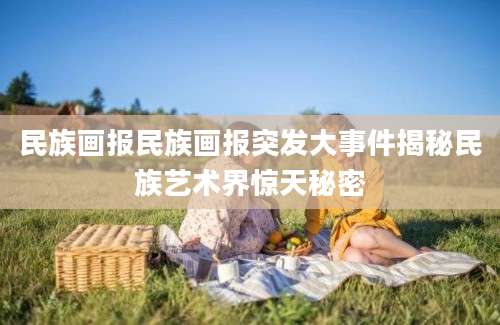 民族画报民族画报突发大事件揭秘民族艺术界惊天秘密