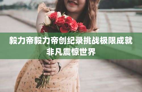 毅力帝毅力帝创纪录挑战极限成就非凡震惊世界