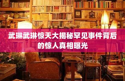 武琳武琳惊天大揭秘罕见事件背后的惊人真相曝光
