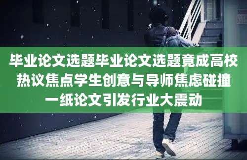 毕业论文选题毕业论文选题竟成高校热议焦点学生创意与导师焦虑碰撞一纸论文引发行业大震动