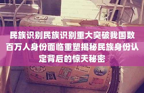 民族识别民族识别重大突破我国数百万人身份面临重塑揭秘民族身份认定背后的惊天秘密