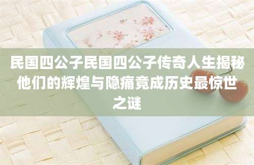 民国四公子民国四公子传奇人生揭秘他们的辉煌与隐痛竟成历史最惊世之谜