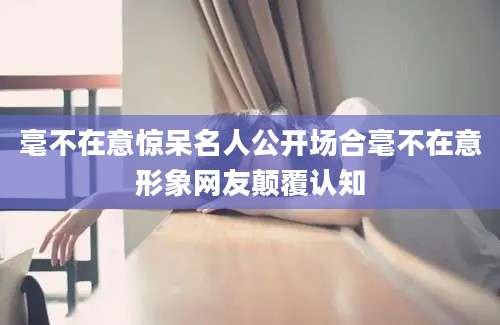 毫不在意惊呆名人公开场合毫不在意形象网友颠覆认知