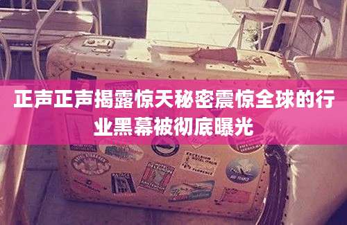 正声正声揭露惊天秘密震惊全球的行业黑幕被彻底曝光