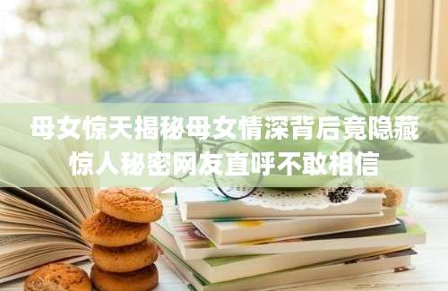 母女惊天揭秘母女情深背后竟隐藏惊人秘密网友直呼不敢相信