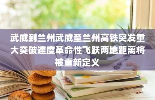 武威到兰州武威至兰州高铁突发重大突破速度革命性飞跃两地距离将被重新定义