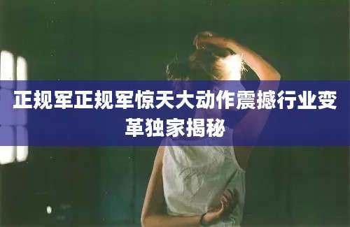正规军正规军惊天大动作震撼行业变革独家揭秘