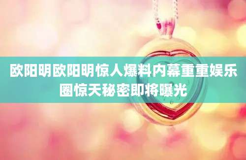 欧阳明欧阳明惊人爆料内幕重重娱乐圈惊天秘密即将曝光
