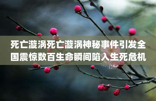 死亡漩涡死亡漩涡神秘事件引发全国震惊数百生命瞬间陷入生死危机