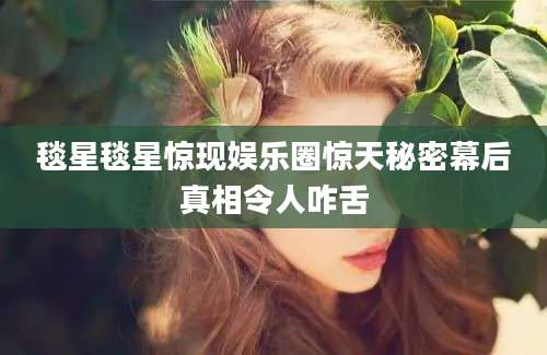 毯星毯星惊现娱乐圈惊天秘密幕后真相令人咋舌
