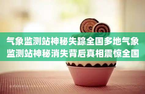 气象监测站神秘失踪全国多地气象监测站神秘消失背后真相震惊全国