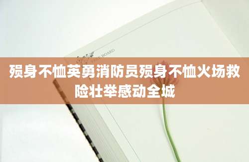 殒身不恤英勇消防员殒身不恤火场救险壮举感动全城