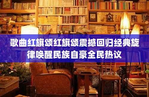 歌曲红旗颂红旗颂震撼回归经典旋律唤醒民族自豪全民热议