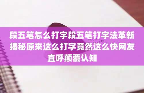 段五笔怎么打字段五笔打字法革新揭秘原来这么打字竟然这么快网友直呼颠覆认知
