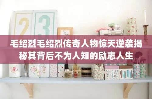毛绍烈毛绍烈传奇人物惊天逆袭揭秘其背后不为人知的励志人生