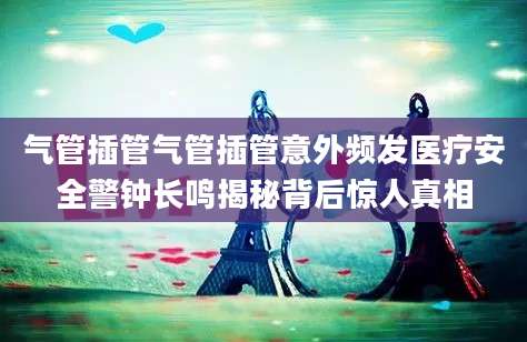 气管插管气管插管意外频发医疗安全警钟长鸣揭秘背后惊人真相