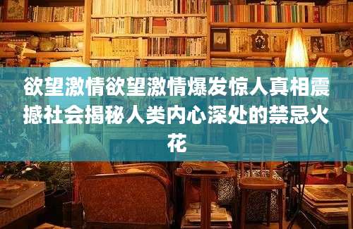 欲望激情欲望激情爆发惊人真相震撼社会揭秘人类内心深处的禁忌火花