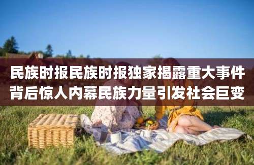 民族时报民族时报独家揭露重大事件背后惊人内幕民族力量引发社会巨变