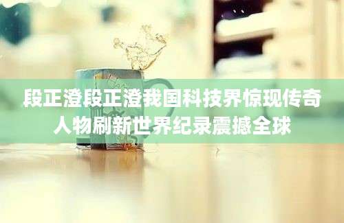 段正澄段正澄我国科技界惊现传奇人物刷新世界纪录震撼全球
