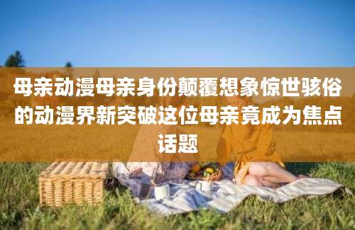 母亲动漫母亲身份颠覆想象惊世骇俗的动漫界新突破这位母亲竟成为焦点话题