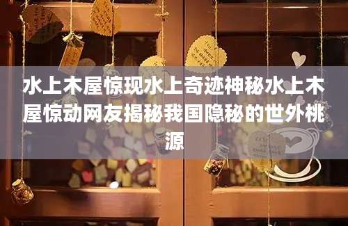 水上木屋惊现水上奇迹神秘水上木屋惊动网友揭秘我国隐秘的世外桃源