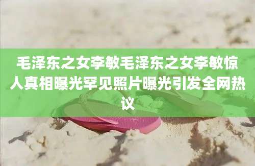 毛泽东之女李敏毛泽东之女李敏惊人真相曝光罕见照片曝光引发全网热议
