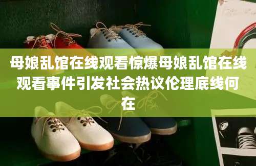 母娘乱馆在线观看惊爆母娘乱馆在线观看事件引发社会热议伦理底线何在