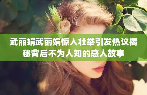 武丽娟武丽娟惊人壮举引发热议揭秘背后不为人知的感人故事