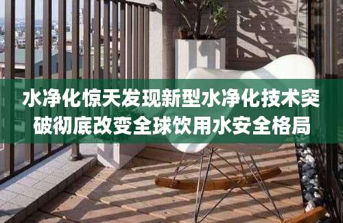 水净化惊天发现新型水净化技术突破彻底改变全球饮用水安全格局
