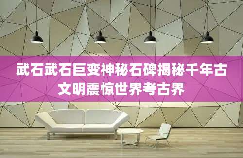 武石武石巨变神秘石碑揭秘千年古文明震惊世界考古界