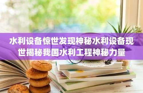 水利设备惊世发现神秘水利设备现世揭秘我国水利工程神秘力量