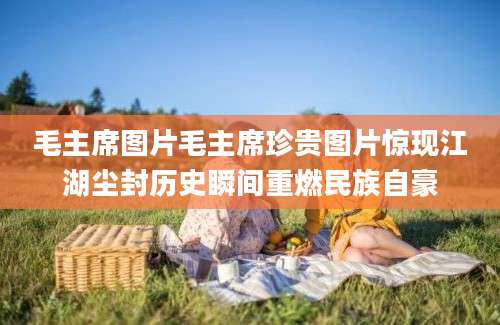 毛主席图片毛主席珍贵图片惊现江湖尘封历史瞬间重燃民族自豪