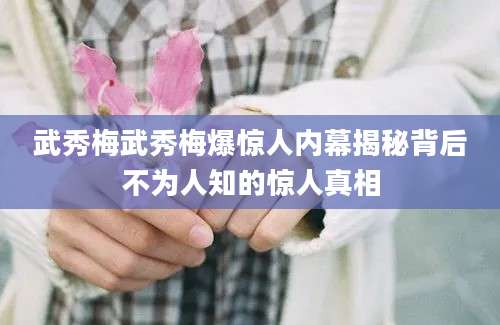 武秀梅武秀梅爆惊人内幕揭秘背后不为人知的惊人真相