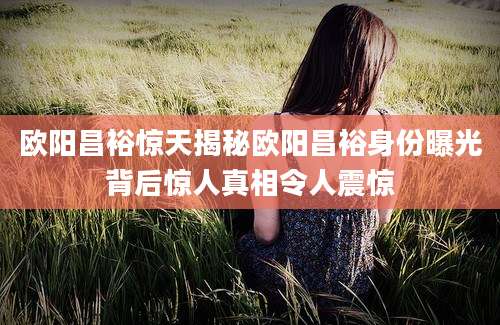 欧阳昌裕惊天揭秘欧阳昌裕身份曝光背后惊人真相令人震惊