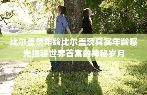 比尔盖茨年龄比尔盖茨真实年龄曝光揭秘世界首富的神秘岁月
