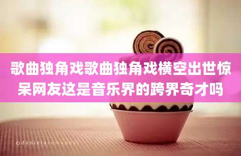 歌曲独角戏歌曲独角戏横空出世惊呆网友这是音乐界的跨界奇才吗
