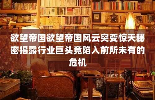 欲望帝国欲望帝国风云突变惊天秘密揭露行业巨头竟陷入前所未有的危机